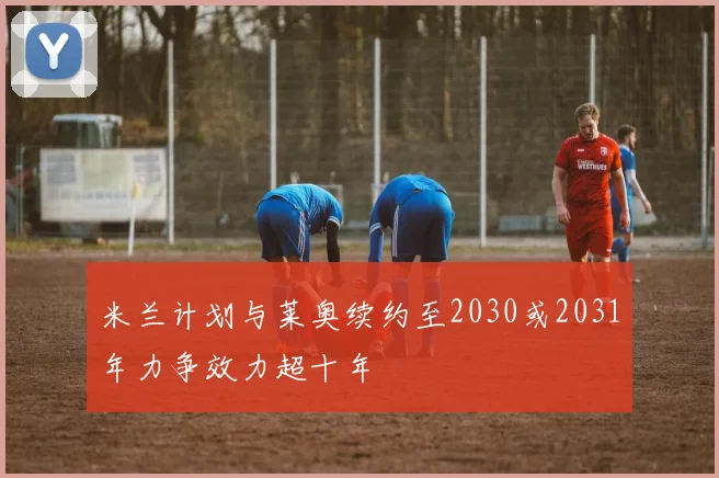 米兰计划与莱奥续约至2030或2031年力争效力超十年
