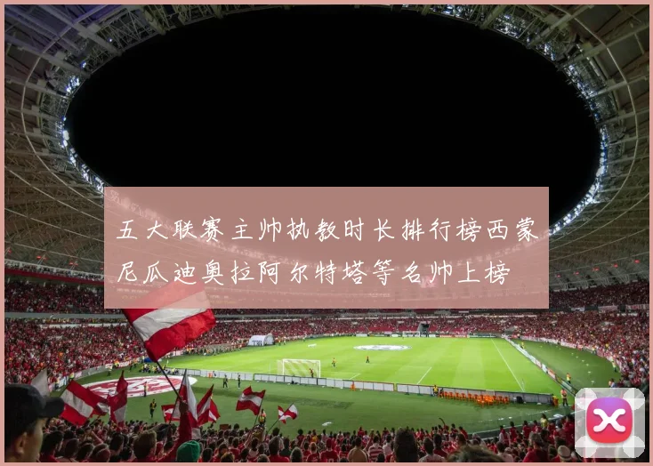 五大联赛主帅执教时长排行榜西蒙尼瓜迪奥拉阿尔特塔等名帅上榜