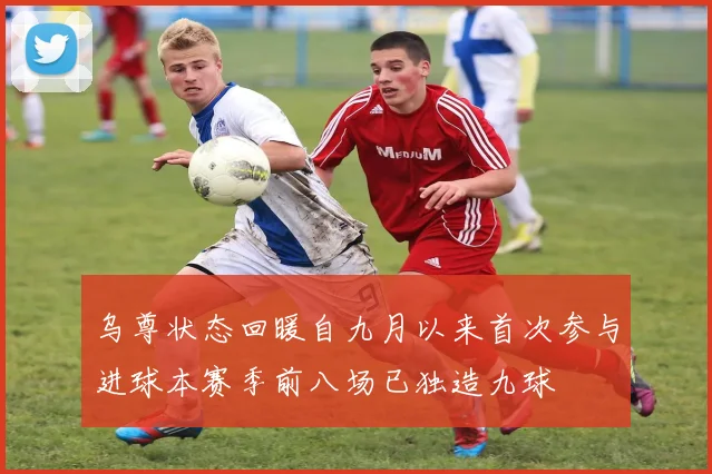 乌尊状态回暖自九月以来首次参与进球本赛季前八场已独造九球